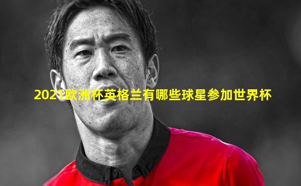 2021欧洲杯英格兰有哪些球星参加世界杯