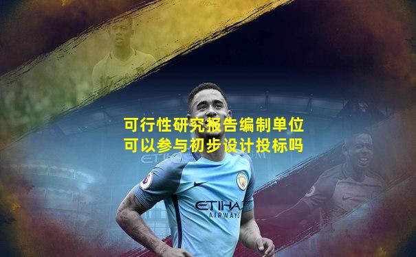 可行性研究报告编制单位可以参与初步设计投标吗
