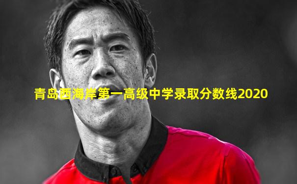 青岛西海岸第一高级中学录取分数线2020
