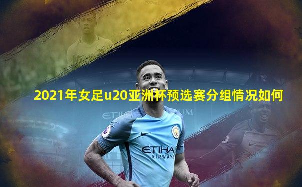 2021年女足u20亚洲杯预选赛分组情况如何