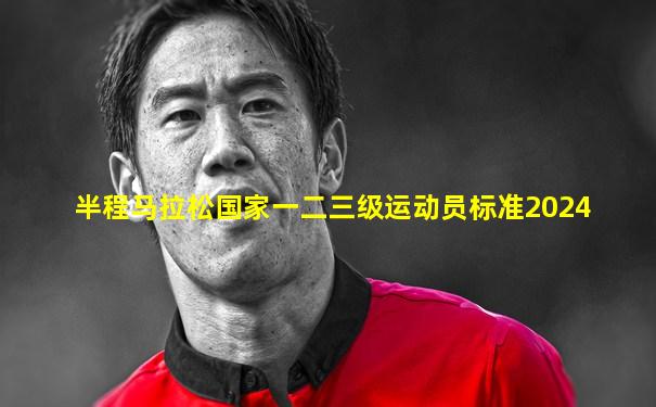 半程马拉松国家一二三级运动员标准2024