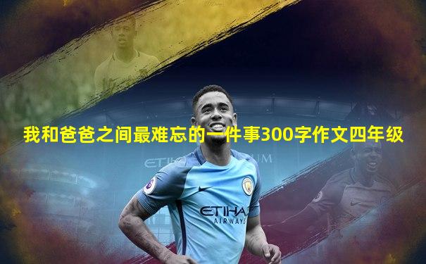 我和爸爸之间最难忘的一件事300字作文四年级