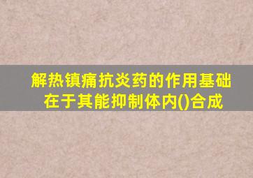 解热镇痛抗炎药的作用基础在于其能抑制体内()合成